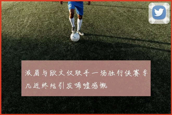浓眉与欧文仅联手一场独行侠赛季几近终结引发唏嘘感慨