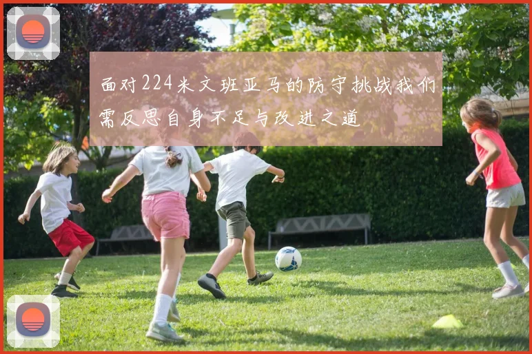 面对224米文班亚马的防守挑战我们需反思自身不足与改进之道