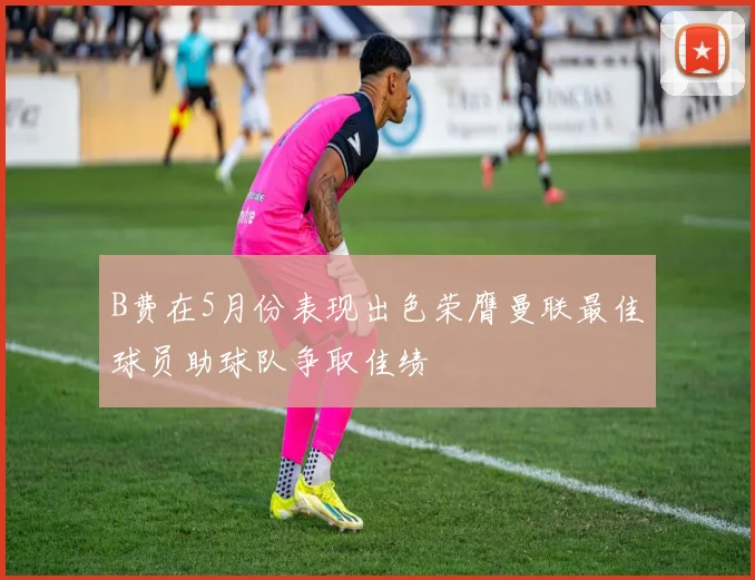 B费在5月份表现出色荣膺曼联最佳球员助球队争取佳绩