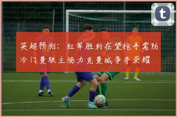 英超预测：红军胜利在望枪手需防冷门曼联主场力克曼城争夺荣耀