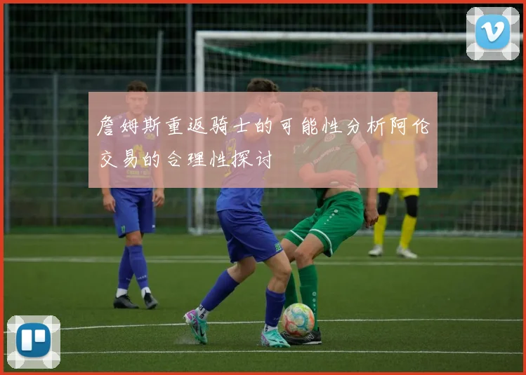 詹姆斯重返骑士的可能性分析阿伦交易的合理性探讨
