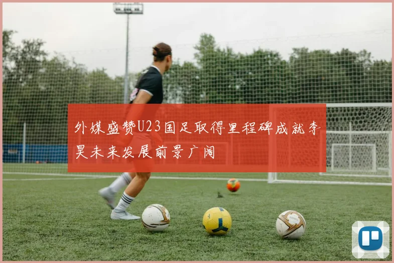 外媒盛赞U23国足取得里程碑成就李昊未来发展前景广阔