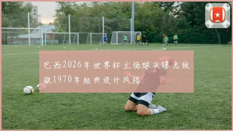 巴西2026年世界杯主场球衣曝光致敬1970年经典设计风格