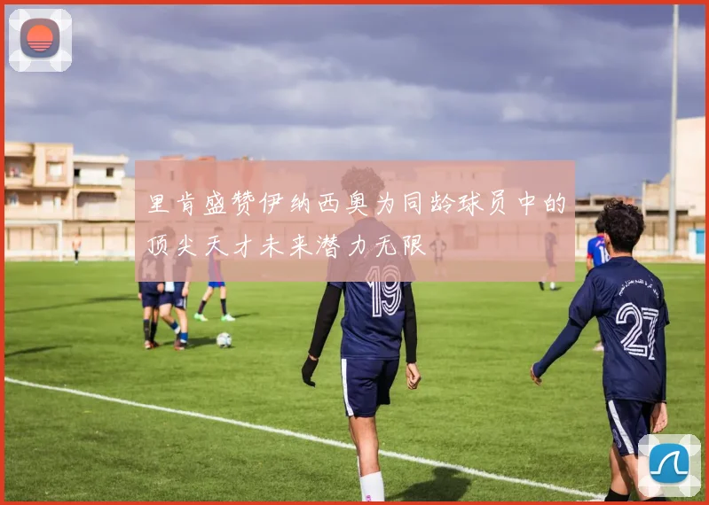 里肯盛赞伊纳西奥为同龄球员中的顶尖天才未来潜力无限