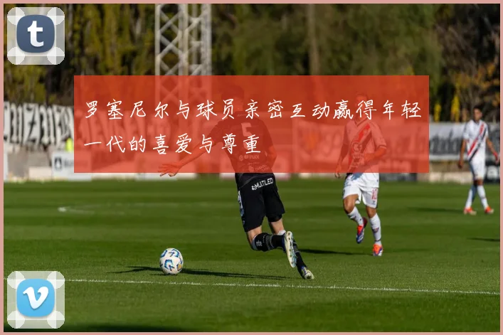 罗塞尼尔与球员亲密互动赢得年轻一代的喜爱与尊重
