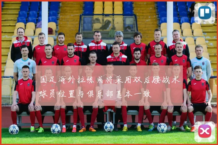 国足海外拉练或将采用双后腰战术球员位置与俱乐部基本一致