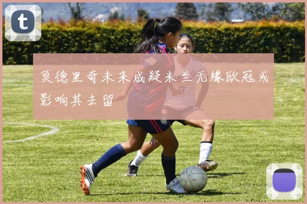 莫德里奇未来成疑米兰无缘欧冠或影响其去留