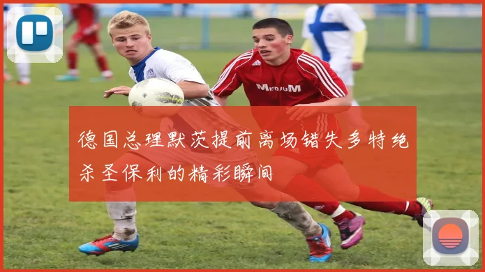 德国总理默茨提前离场错失多特绝杀圣保利的精彩瞬间