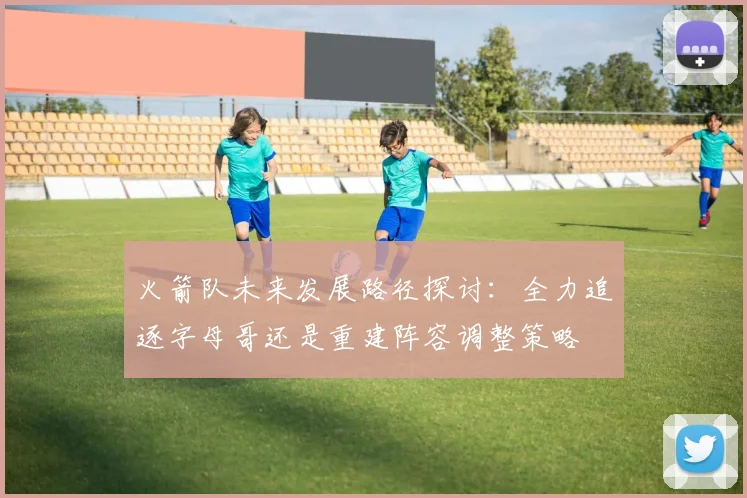 火箭队未来发展路径探讨：全力追逐字母哥还是重建阵容调整策略