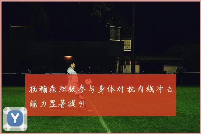 杨瀚森积极参与身体对抗内线冲击能力显著提升