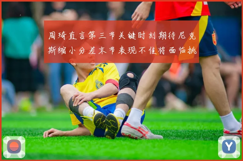周琦直言第三节关键时刻期待尼克斯缩小分差末节表现不佳将面临挑战