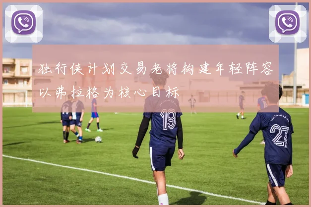 独行侠计划交易老将构建年轻阵容以弗拉格为核心目标