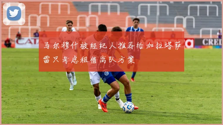 马尔穆什被经纪人推荐给加拉塔萨雷只考虑租借离队方案