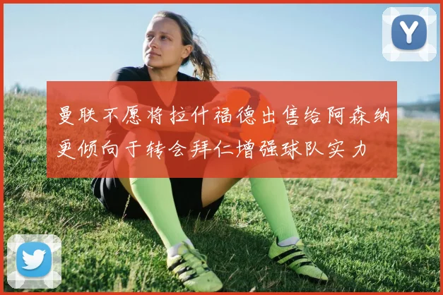 曼联不愿将拉什福德出售给阿森纳更倾向于转会拜仁增强球队实力